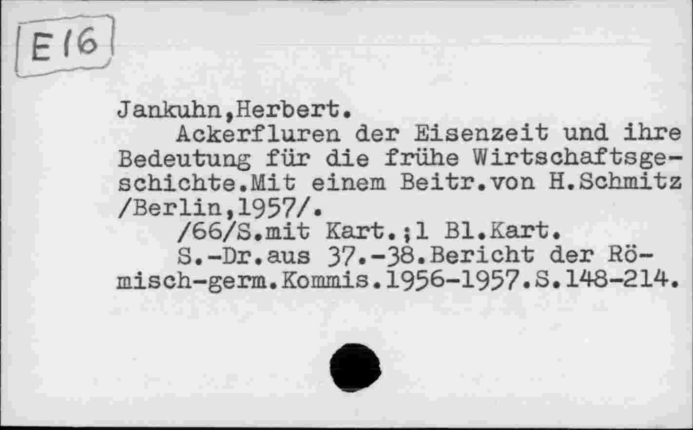 ﻿El<o
Jankuhn,Herbert.
Ackerfluren der Eisenzeit und ihre Bedeutung für die frühe Wirtschaftsgeschichte. Mit einem Beitr.von H.Schmitz /Berlin,1957/.
/66/S.mit Kart.jl Bl.Kart.
S.-Dr.aus 37.-38.Bericht der Römisch- germ.Kommis.1956-1957.S.148-214.